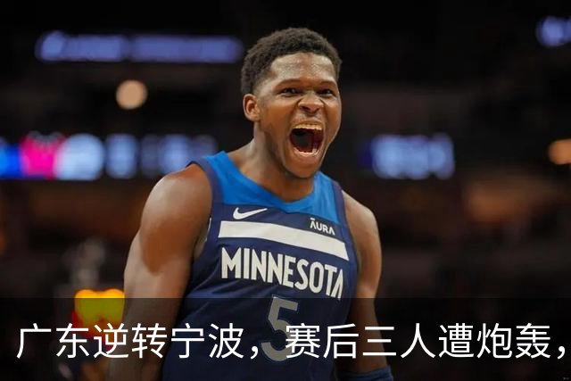 广东逆转宁波，赛后三人遭炮轰，还没打出最高进攻效率一人要担责