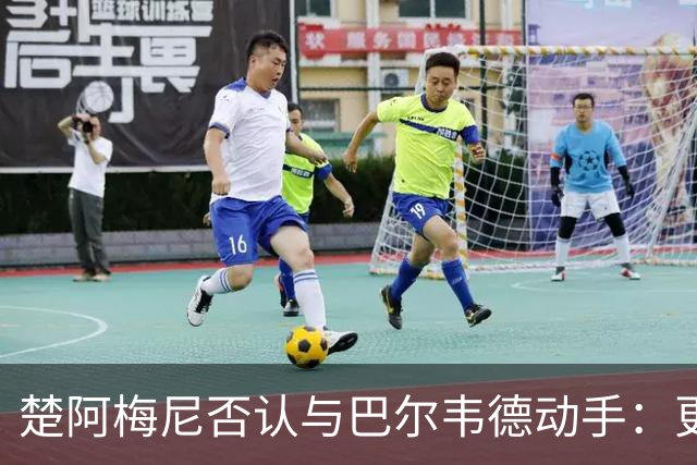 楚阿梅尼否认与巴尔韦德动手：更衣室小摩擦被放大成闹剧