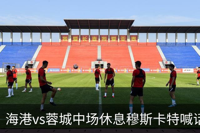 海港vs蓉城中场休息穆斯卡特喊话：对手就想保持比分让时间流逝