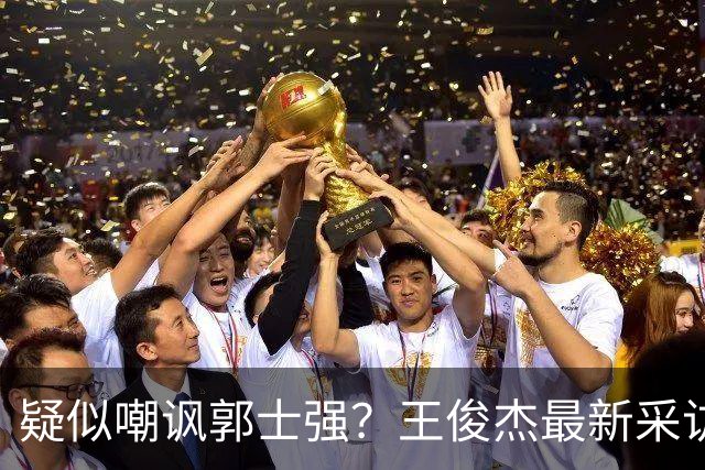 疑似嘲讽郭士强？王俊杰最新采访引争议，中国男篮又被笑话了